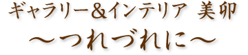 ギャラリー&インテリア 美卯　〜つれづれに〜