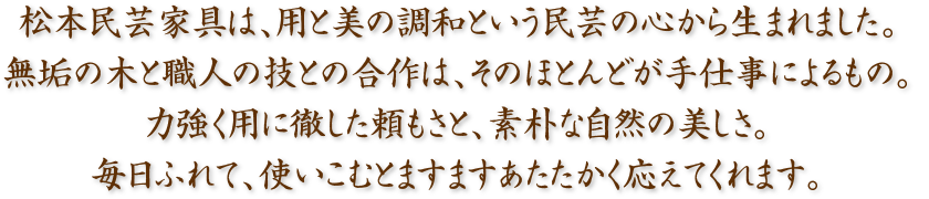 松本民芸家具は、用と美の調和という民芸の心から生まれました。無垢の木と職人の技との合作は、そのほとんどが手仕事によるもの。力強く用に徹した頼もさと、素朴な自然の美しさ。毎日ふれて、使いこむとますますあたたかく応えてくれます。