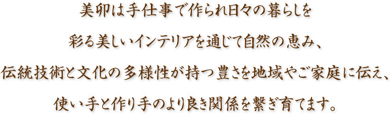 美卯は手仕事で作られ日々の暮らしを彩る美しいインテリアを通じて自然の恵み、伝統技術と文化の多様性が持つ豊かさを地域やご家庭に伝え、使い手と作り手のより良き関係を作り繋ぎ育てます。