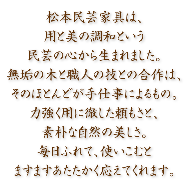 松本民芸家具は、用と美の調和という民芸の心から生まれました。無垢の木と職人の技との合作は、そのほとんどが手仕事によるもの。力強く用に徹した頼もさと、素朴な自然の美しさ。毎日ふれて、使いこむとますますあたたかく応えてくれます。